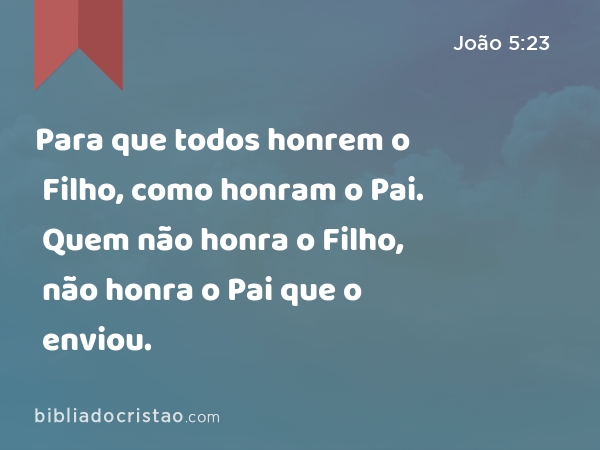 Para que todos honrem o Filho, como honram o Pai. Quem não honra o Filho, não honra o Pai que o enviou. - João 5:23