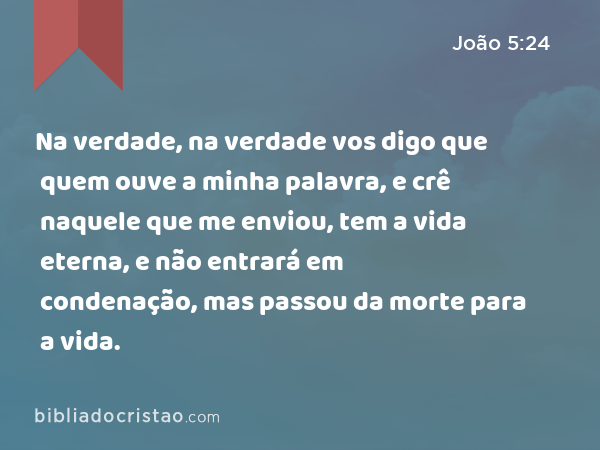 Na verdade, na verdade vos digo que quem ouve a minha palavra, e crê naquele que me enviou, tem a vida eterna, e não entrará em condenação, mas passou da morte para a vida. - João 5:24