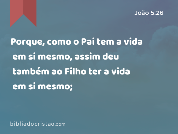 Porque, como o Pai tem a vida em si mesmo, assim deu também ao Filho ter a vida em si mesmo; - João 5:26