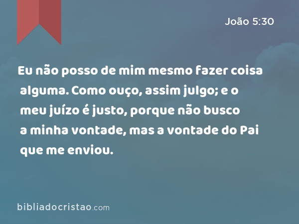 Eu não posso de mim mesmo fazer coisa alguma. Como ouço, assim julgo; e o meu juízo é justo, porque não busco a minha vontade, mas a vontade do Pai que me enviou. - João 5:30