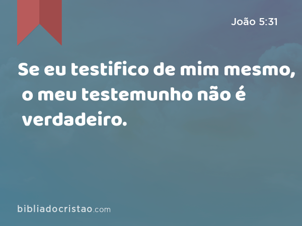 Se eu testifico de mim mesmo, o meu testemunho não é verdadeiro. - João 5:31