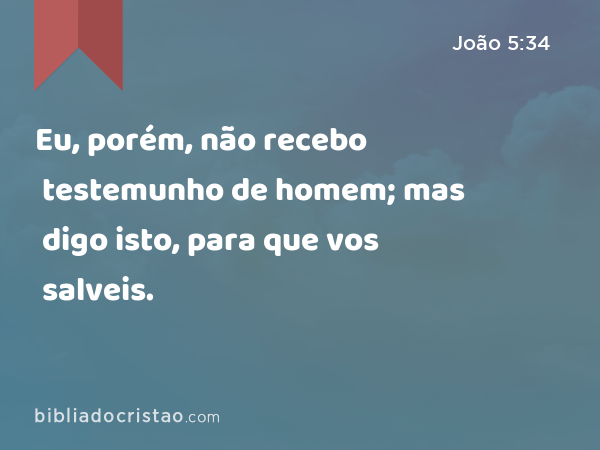 Eu, porém, não recebo testemunho de homem; mas digo isto, para que vos salveis. - João 5:34