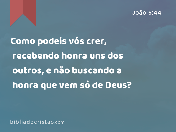 Como podeis vós crer, recebendo honra uns dos outros, e não buscando a honra que vem só de Deus? - João 5:44