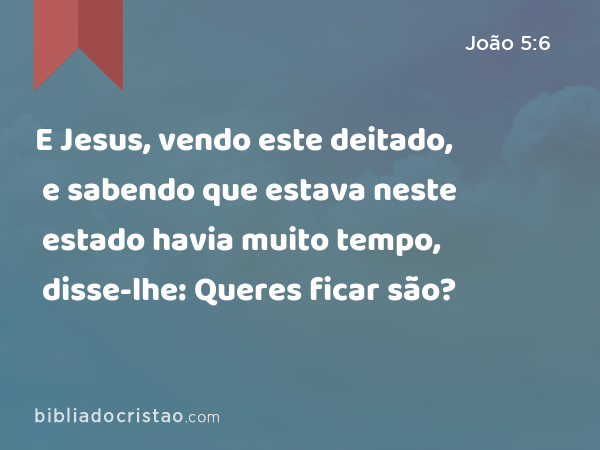 E Jesus, vendo este deitado, e sabendo que estava neste estado havia muito tempo, disse-lhe: Queres ficar são? - João 5:6