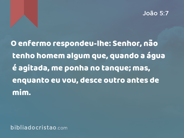 O enfermo respondeu-lhe: Senhor, não tenho homem algum que, quando a água é agitada, me ponha no tanque; mas, enquanto eu vou, desce outro antes de mim. - João 5:7