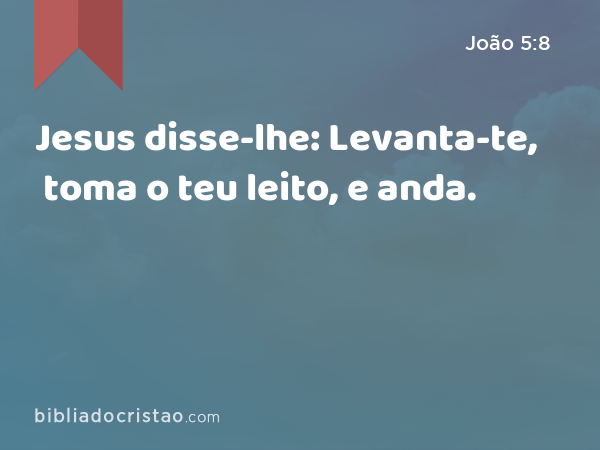 Jesus disse-lhe: Levanta-te, toma o teu leito, e anda. - João 5:8