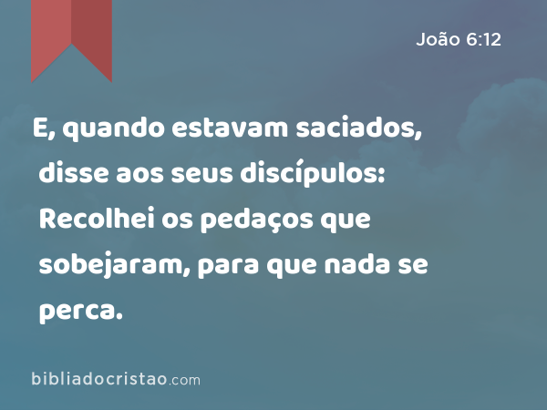 E, quando estavam saciados, disse aos seus discípulos: Recolhei os pedaços que sobejaram, para que nada se perca. - João 6:12