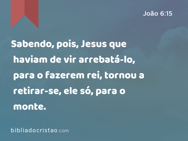 Sabendo, pois, Jesus que haviam de vir arrebatá-lo, para o fazerem rei, tornou a retirar-se, ele só, para o monte. - João 6:15