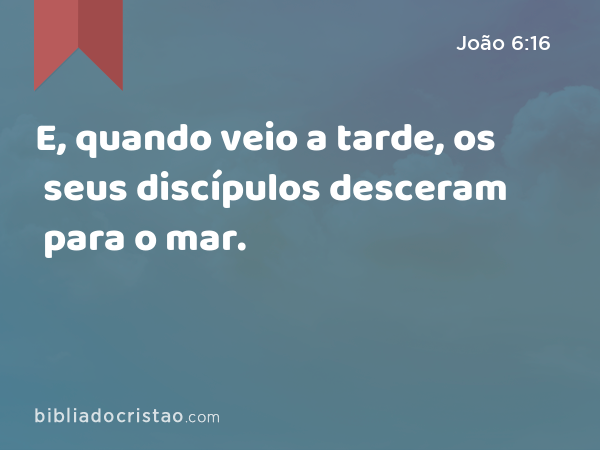 E, quando veio a tarde, os seus discípulos desceram para o mar. - João 6:16