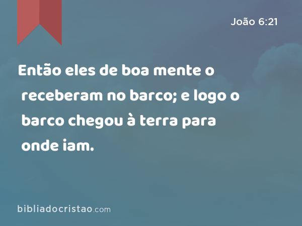 Então eles de boa mente o receberam no barco; e logo o barco chegou à terra para onde iam. - João 6:21