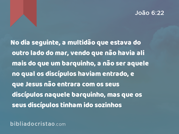 No dia seguinte, a multidão que estava do outro lado do mar, vendo que não havia ali mais do que um barquinho, a não ser aquele no qual os discípulos haviam entrado, e que Jesus não entrara com os seus discípulos naquele barquinho, mas que os seus discípulos tinham ido sozinhos - João 6:22