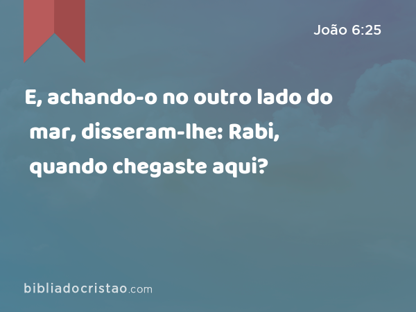 E, achando-o no outro lado do mar, disseram-lhe: Rabi, quando chegaste aqui? - João 6:25