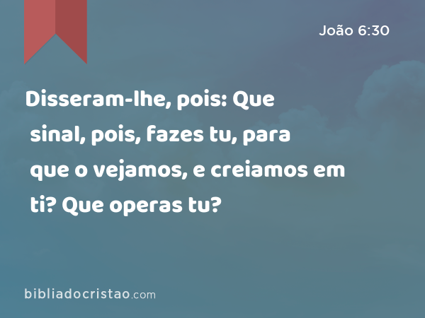 Disseram-lhe, pois: Que sinal, pois, fazes tu, para que o vejamos, e creiamos em ti? Que operas tu? - João 6:30