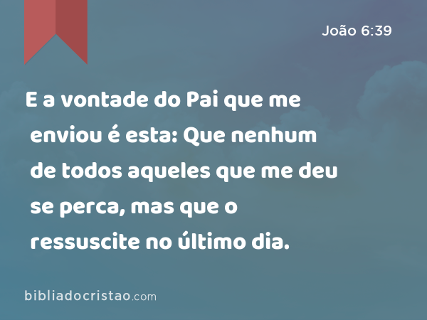 E a vontade do Pai que me enviou é esta: Que nenhum de todos aqueles que me deu se perca, mas que o ressuscite no último dia. - João 6:39