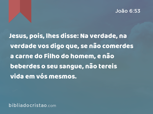 Jesus, pois, lhes disse: Na verdade, na verdade vos digo que, se não comerdes a carne do Filho do homem, e não beberdes o seu sangue, não tereis vida em vós mesmos. - João 6:53