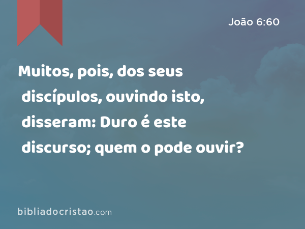 Muitos, pois, dos seus discípulos, ouvindo isto, disseram: Duro é este discurso; quem o pode ouvir? - João 6:60