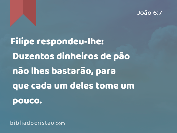 Filipe respondeu-lhe: Duzentos dinheiros de pão não lhes bastarão, para que cada um deles tome um pouco. - João 6:7