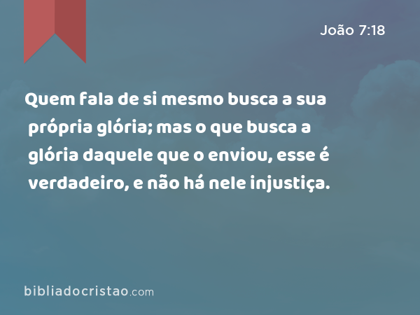 Quem fala de si mesmo busca a sua própria glória; mas o que busca a glória daquele que o enviou, esse é verdadeiro, e não há nele injustiça. - João 7:18