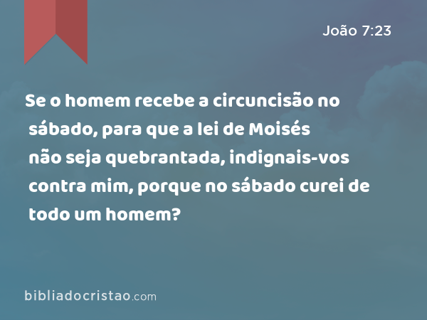 Se o homem recebe a circuncisão no sábado, para que a lei de Moisés não seja quebrantada, indignais-vos contra mim, porque no sábado curei de todo um homem? - João 7:23