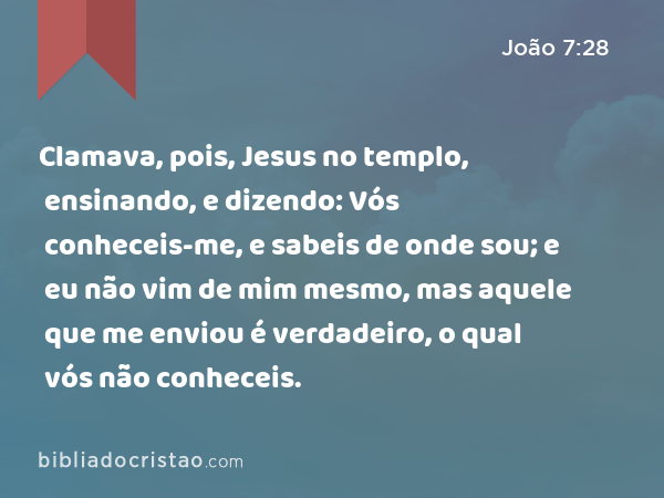 Clamava, pois, Jesus no templo, ensinando, e dizendo: Vós conheceis-me, e sabeis de onde sou; e eu não vim de mim mesmo, mas aquele que me enviou é verdadeiro, o qual vós não conheceis. - João 7:28