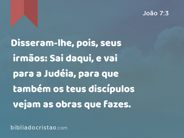 Disseram-lhe, pois, seus irmãos: Sai daqui, e vai para a Judéia, para que também os teus discípulos vejam as obras que fazes. - João 7:3