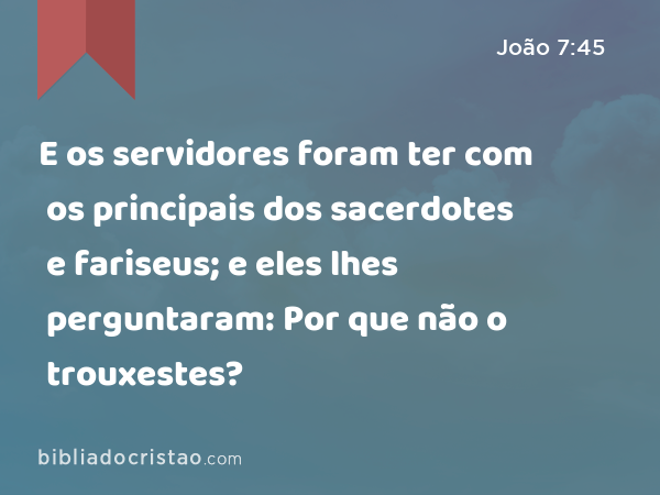 E os servidores foram ter com os principais dos sacerdotes e fariseus; e eles lhes perguntaram: Por que não o trouxestes? - João 7:45