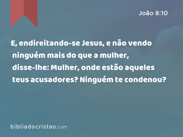 E, endireitando-se Jesus, e não vendo ninguém mais do que a mulher, disse-lhe: Mulher, onde estão aqueles teus acusadores? Ninguém te condenou? - João 8:10