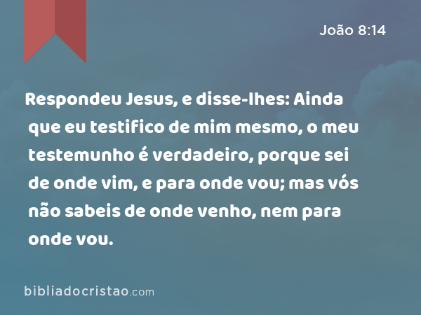 Respondeu Jesus, e disse-lhes: Ainda que eu testifico de mim mesmo, o meu testemunho é verdadeiro, porque sei de onde vim, e para onde vou; mas vós não sabeis de onde venho, nem para onde vou. - João 8:14