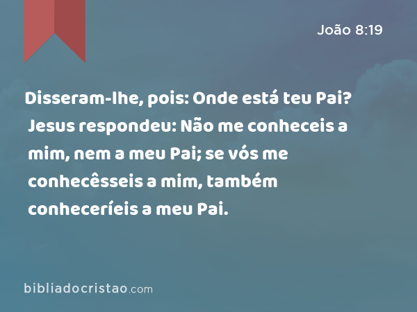 Disseram-lhe, pois: Onde está teu Pai? Jesus respondeu: Não me conheceis a mim, nem a meu Pai; se vós me conhecêsseis a mim, também conheceríeis a meu Pai. - João 8:19