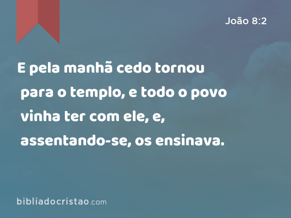 E pela manhã cedo tornou para o templo, e todo o povo vinha ter com ele, e, assentando-se, os ensinava. - João 8:2