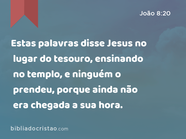 Estas palavras disse Jesus no lugar do tesouro, ensinando no templo, e ninguém o prendeu, porque ainda não era chegada a sua hora. - João 8:20