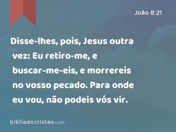 Disse-lhes, pois, Jesus outra vez: Eu retiro-me, e buscar-me-eis, e morrereis no vosso pecado. Para onde eu vou, não podeis vós vir. - João 8:21