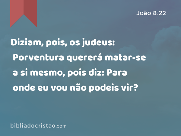 Diziam, pois, os judeus: Porventura quererá matar-se a si mesmo, pois diz: Para onde eu vou não podeis vir? - João 8:22