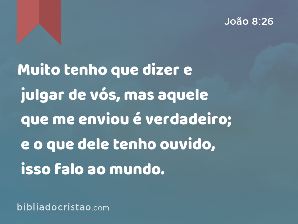 Muito tenho que dizer e julgar de vós, mas aquele que me enviou é verdadeiro; e o que dele tenho ouvido, isso falo ao mundo. - João 8:26