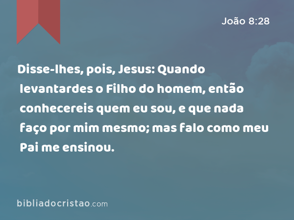 Disse-lhes, pois, Jesus: Quando levantardes o Filho do homem, então conhecereis quem eu sou, e que nada faço por mim mesmo; mas falo como meu Pai me ensinou. - João 8:28