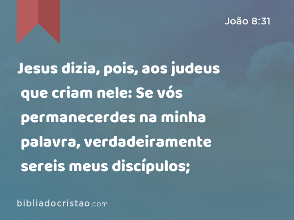 Jesus dizia, pois, aos judeus que criam nele: Se vós permanecerdes na minha palavra, verdadeiramente sereis meus discípulos; - João 8:31