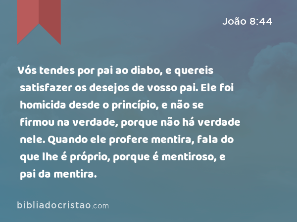 Vós tendes por pai ao diabo, e quereis satisfazer os desejos de vosso pai. Ele foi homicida desde o princípio, e não se firmou na verdade, porque não há verdade nele. Quando ele profere mentira, fala do que lhe é próprio, porque é mentiroso, e pai da mentira. - João 8:44