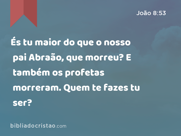 És tu maior do que o nosso pai Abraão, que morreu? E também os profetas morreram. Quem te fazes tu ser? - João 8:53