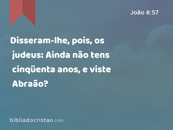 Disseram-lhe, pois, os judeus: Ainda não tens cinqüenta anos, e viste Abraão? - João 8:57