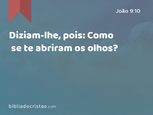 Diziam-lhe, pois: Como se te abriram os olhos? - João 9:10