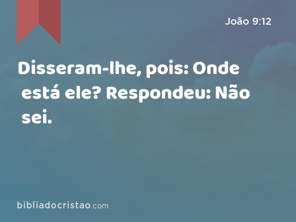 Disseram-lhe, pois: Onde está ele? Respondeu: Não sei. - João 9:12