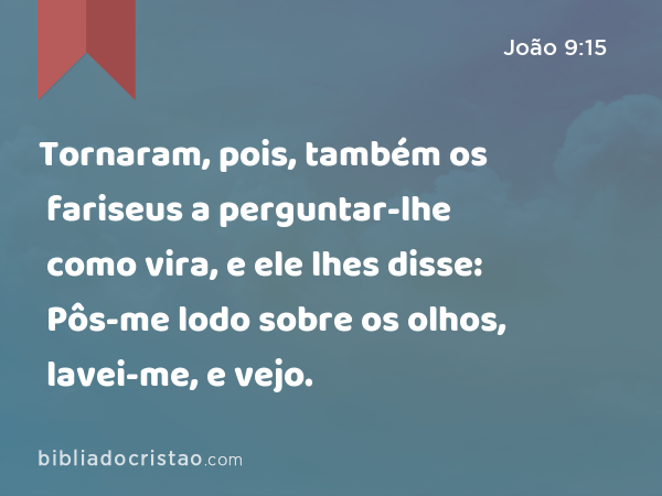 Tornaram, pois, também os fariseus a perguntar-lhe como vira, e ele lhes disse: Pôs-me lodo sobre os olhos, lavei-me, e vejo. - João 9:15