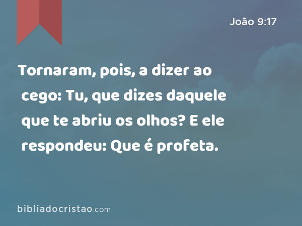 Tornaram, pois, a dizer ao cego: Tu, que dizes daquele que te abriu os olhos? E ele respondeu: Que é profeta. - João 9:17