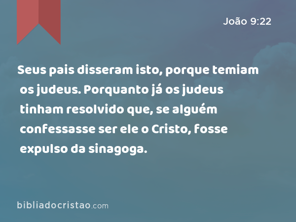 Seus pais disseram isto, porque temiam os judeus. Porquanto já os judeus tinham resolvido que, se alguém confessasse ser ele o Cristo, fosse expulso da sinagoga. - João 9:22