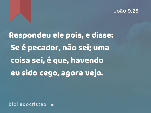 Respondeu ele pois, e disse: Se é pecador, não sei; uma coisa sei, é que, havendo eu sido cego, agora vejo. - João 9:25