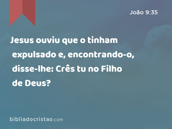 Jesus ouviu que o tinham expulsado e, encontrando-o, disse-lhe: Crês tu no Filho de Deus? - João 9:35