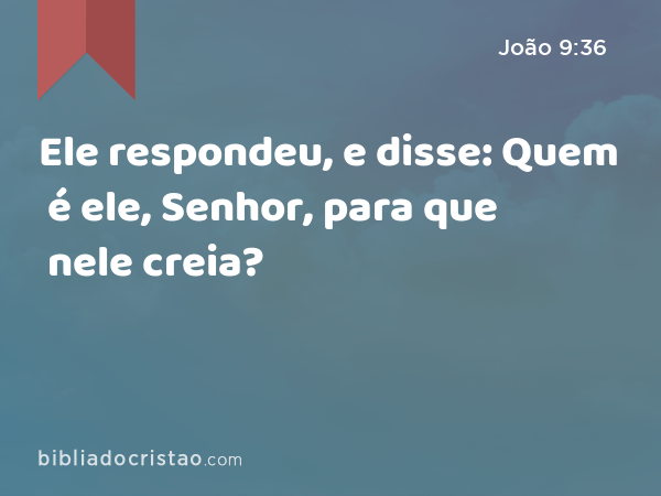 Ele respondeu, e disse: Quem é ele, Senhor, para que nele creia? - João 9:36