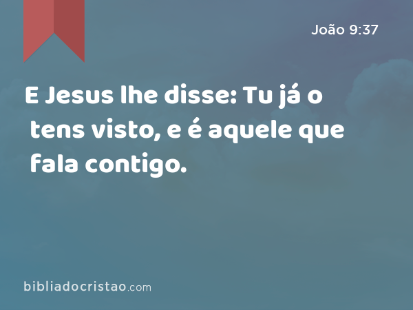 E Jesus lhe disse: Tu já o tens visto, e é aquele que fala contigo. - João 9:37