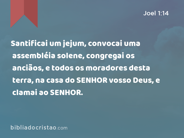 Santificai um jejum, convocai uma assembléia solene, congregai os anciãos, e todos os moradores desta terra, na casa do SENHOR vosso Deus, e clamai ao SENHOR. - Joel 1:14