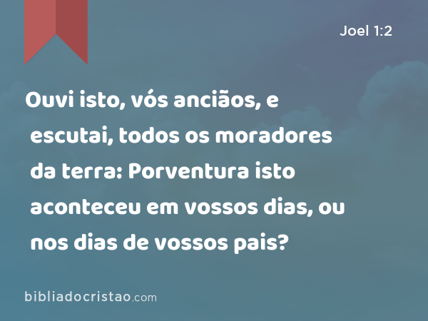 Ouvi isto, vós anciãos, e escutai, todos os moradores da terra: Porventura isto aconteceu em vossos dias, ou nos dias de vossos pais? - Joel 1:2